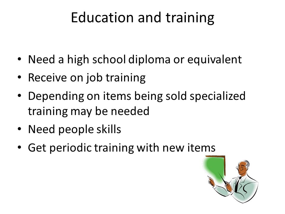 Education and training Need a high school diploma or equivalent Receive on job training Depending on items being sold specialized training may be needed Need people skills Get periodic training with new items Education and training Need a high school diploma or equivalent Receive on job training Depending on items being sold specialized training may be needed Need people skills Get periodic training with new items
