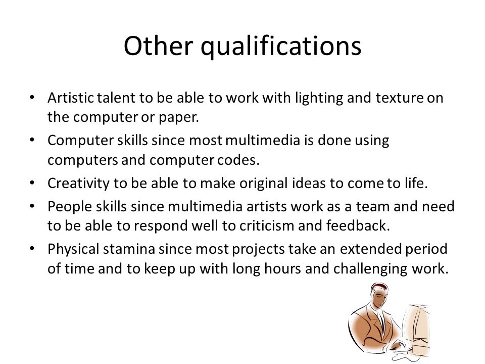 Computer skills since most multimedia is done using computers and computer codes. Creativity to be able to make original ideas to come to life. People skills since multimedia artists work as a team and need to be able to respond well to criticism and feedback. Physical stamina since most projects take an extended period of time and to keep up with long hours and challenging work.. Other qualifications Artistic talent to be able to work with lighting and texture on the computer or paper.